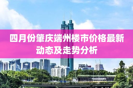 四月份肇慶端州樓市價(jià)格最新動(dòng)態(tài)及走勢(shì)分析