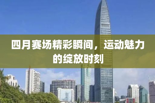 四月賽場(chǎng)精彩瞬間，運(yùn)動(dòng)魅力的綻放時(shí)刻