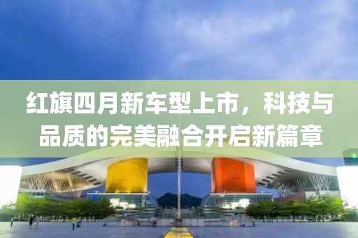 紅旗四月新車型上市，科技與品質(zhì)的完美融合開(kāi)啟新篇章