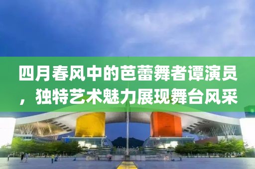 四月春風(fēng)中的芭蕾舞者譚演員，獨(dú)特藝術(shù)魅力展現(xiàn)舞臺(tái)風(fēng)采
