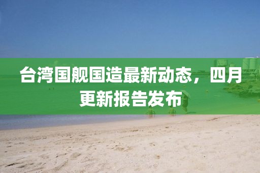 臺灣國艦國造最新動態(tài)，四月更新報告發(fā)布