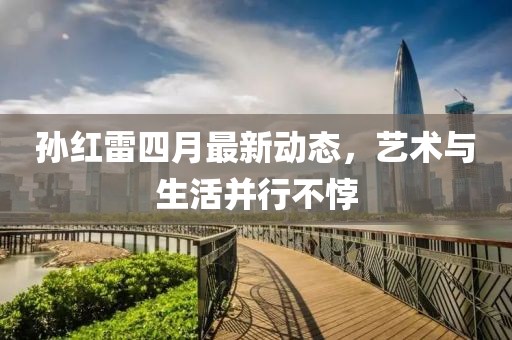 孫紅雷四月最新動(dòng)態(tài)，藝術(shù)與生活并行不悖