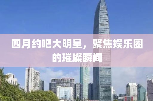 四月約吧大明星，聚焦娛樂圈的璀璨瞬間