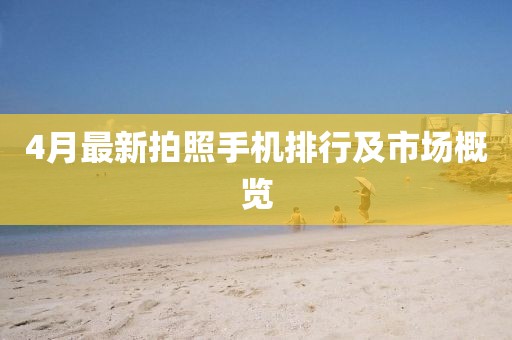 4月最新拍照手機(jī)排行及市場(chǎng)概覽