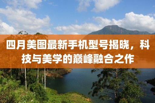 四月美圖最新手機(jī)型號(hào)揭曉，科技與美學(xué)的巔峰融合之作