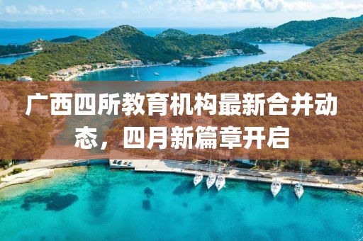 廣西四所教育機(jī)構(gòu)最新合并動(dòng)態(tài)，四月新篇章開(kāi)啟