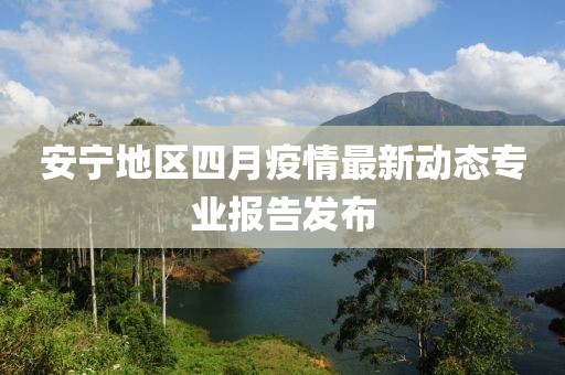 安寧地區(qū)四月疫情最新動(dòng)態(tài)專業(yè)報(bào)告發(fā)布