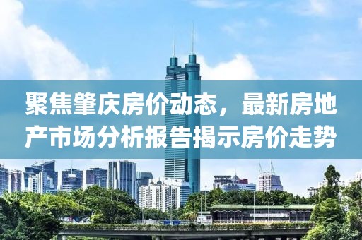 聚焦肇慶房?jī)r(jià)動(dòng)態(tài)，最新房地產(chǎn)市場(chǎng)分析報(bào)告揭示房?jī)r(jià)走勢(shì)