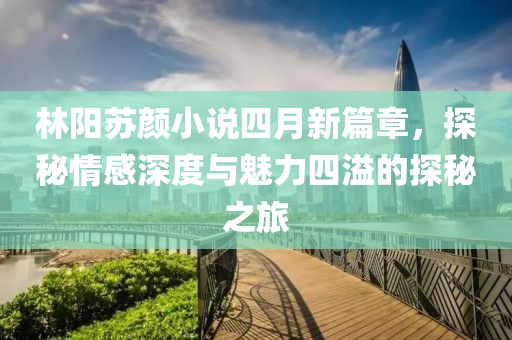 林陽蘇顏小說四月新篇章，探秘情感深度與魅力四溢的探秘之旅