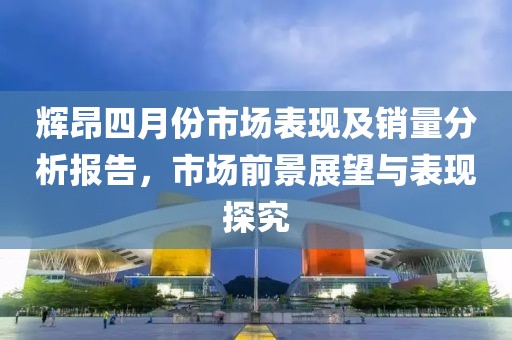 輝昂四月份市場表現(xiàn)及銷量分析報告，市場前景展望與表現(xiàn)探究