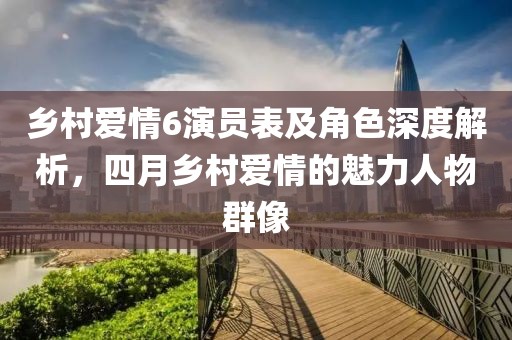 鄉(xiāng)村愛情6演員表及角色深度解析，四月鄉(xiāng)村愛情的魅力人物群像