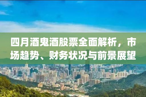 四月酒鬼酒股票全面解析，市場(chǎng)趨勢(shì)、財(cái)務(wù)狀況與前景展望