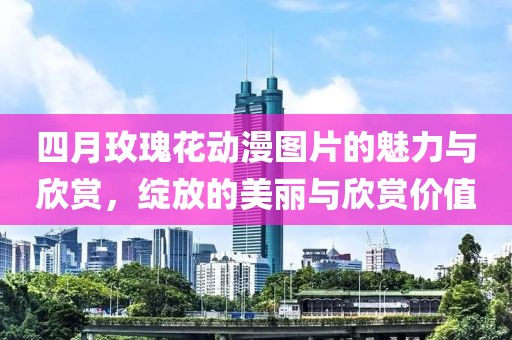 四月玫瑰花動(dòng)漫圖片的魅力與欣賞，綻放的美麗與欣賞價(jià)值