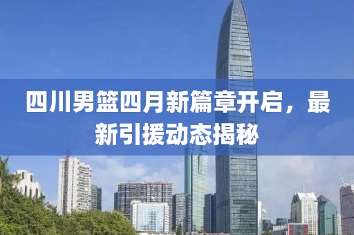 四川男籃四月新篇章開(kāi)啟，最新引援動(dòng)態(tài)揭秘