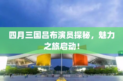 四月三國(guó)呂布演員探秘，魅力之旅啟動(dòng)！