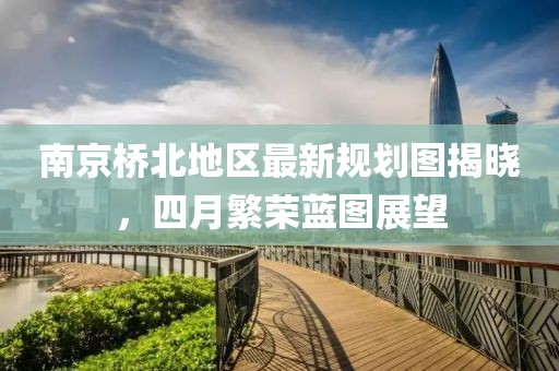 南京橋北地區(qū)最新規(guī)劃圖揭曉，四月繁榮藍(lán)圖展望