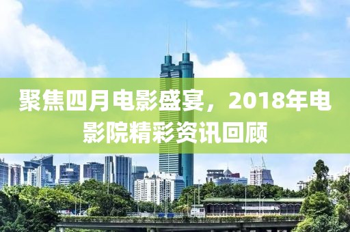 聚焦四月電影盛宴，2018年電影院精彩資訊回顧