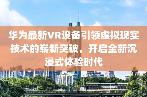 華為最新VR設備引領虛擬現實技術的嶄新突破，開啟全新沉浸式體驗時代