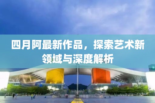 四月阿最新作品，探索藝術新領域與深度解析