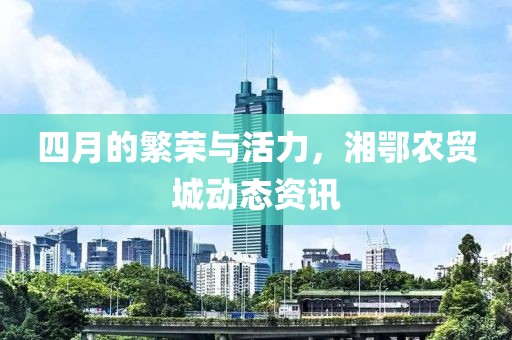 四月的繁榮與活力，湘鄂農(nóng)貿(mào)城動態(tài)資訊