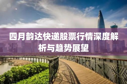 四月韻達(dá)快遞股票行情深度解析與趨勢(shì)展望