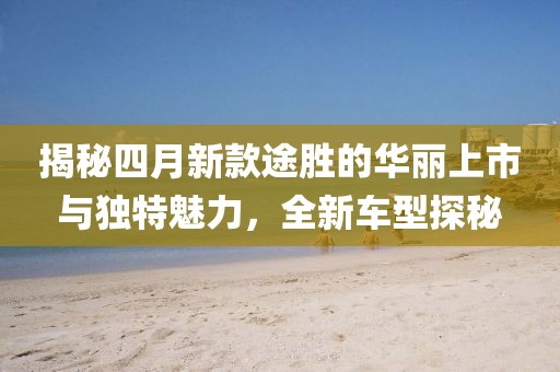 揭秘四月新款途勝的華麗上市與獨特魅力，全新車型探秘