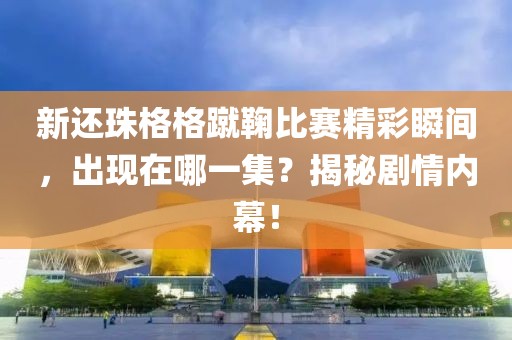 新還珠格格蹴鞠比賽精彩瞬間，出現(xiàn)在哪一集？揭秘劇情內(nèi)幕！