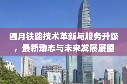 四月鐵路技術(shù)革新與服務(wù)升級(jí)，最新動(dòng)態(tài)與未來(lái)發(fā)展展望