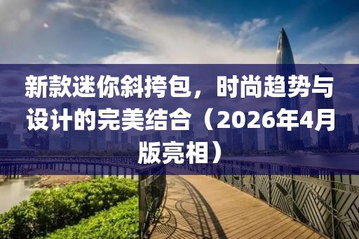 新款迷你斜挎包，時尚趨勢與設計的完美結合（2026年4月版亮相）