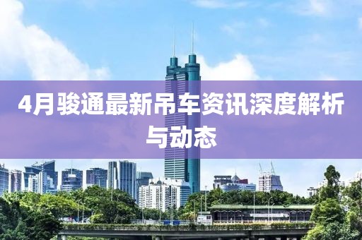 4月駿通最新吊車資訊深度解析與動態(tài)