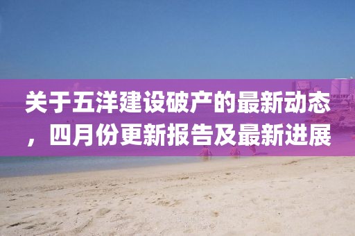 關(guān)于五洋建設(shè)破產(chǎn)的最新動態(tài)，四月份更新報告及最新進展