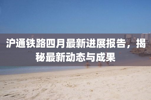 滬通鐵路四月最新進展報告，揭秘最新動態(tài)與成果