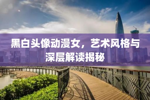 黑白頭像動(dòng)漫女，藝術(shù)風(fēng)格與深層解讀揭秘
