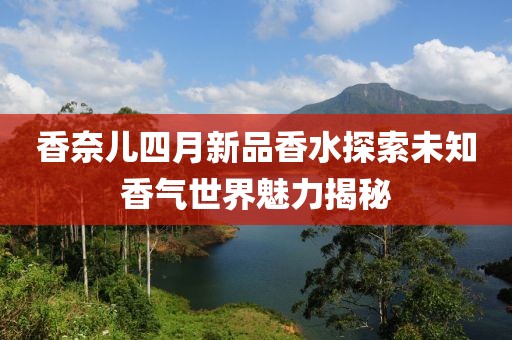 香奈兒四月新品香水探索未知香氣世界魅力揭秘