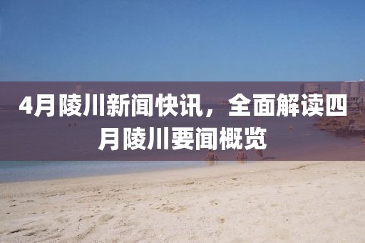 4月陵川新聞快訊，全面解讀四月陵川要聞概覽