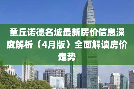 章丘諾德名城最新房?jī)r(jià)信息深度解析（4月版）全面解讀房?jī)r(jià)走勢(shì)