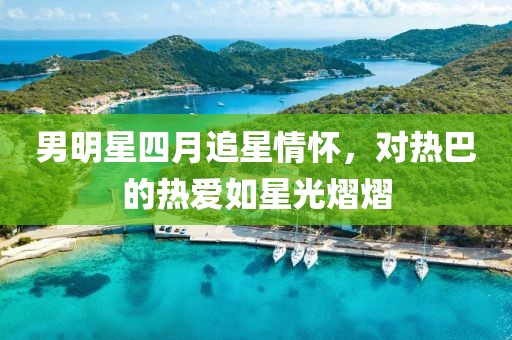 男明星四月追星情懷，對熱巴的熱愛如星光熠熠