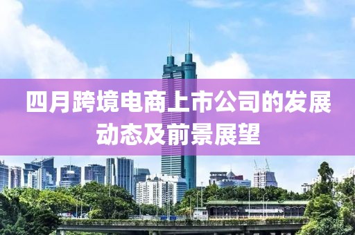 四月跨境電商上市公司的發(fā)展動(dòng)態(tài)及前景展望