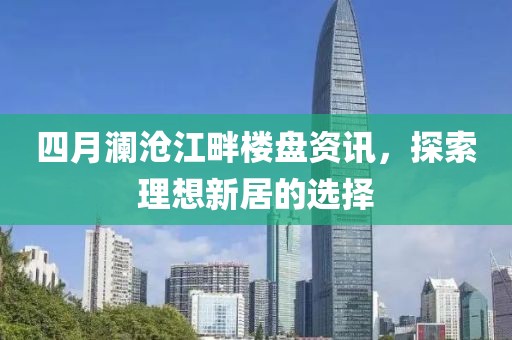 四月瀾滄江畔樓盤資訊，探索理想新居的選擇