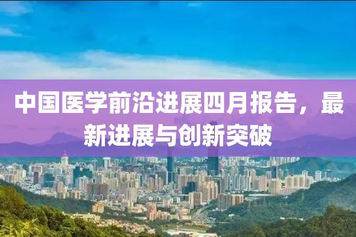 中國醫(yī)學(xué)前沿進展四月報告，最新進展與創(chuàng)新突破
