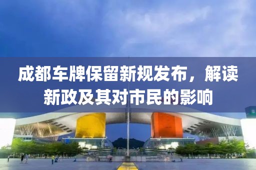 成都車牌保留新規(guī)發(fā)布，解讀新政及其對(duì)市民的影響