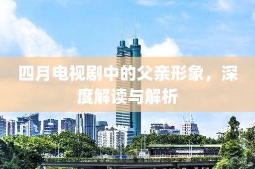 四月電視劇中的父親形象，深度解讀與解析