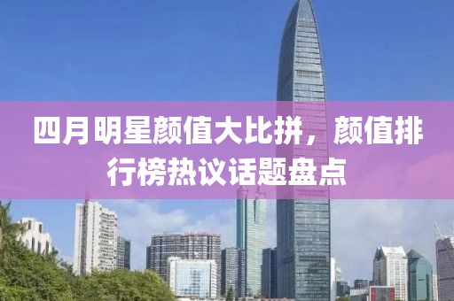 四月明星顏值大比拼，顏值排行榜熱議話題盤點(diǎn)