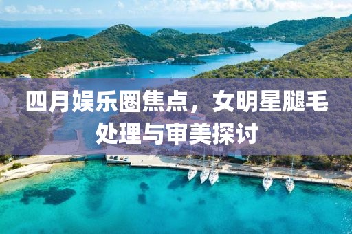 四月娛樂圈焦點(diǎn)，女明星腿毛處理與審美探討