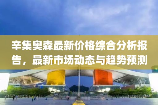 辛集奧森最新價(jià)格綜合分析報(bào)告，最新市場(chǎng)動(dòng)態(tài)與趨勢(shì)預(yù)測(cè)