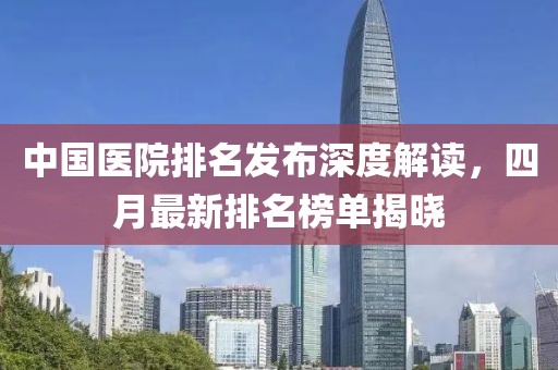中國醫(yī)院排名發(fā)布深度解讀，四月最新排名榜單揭曉
