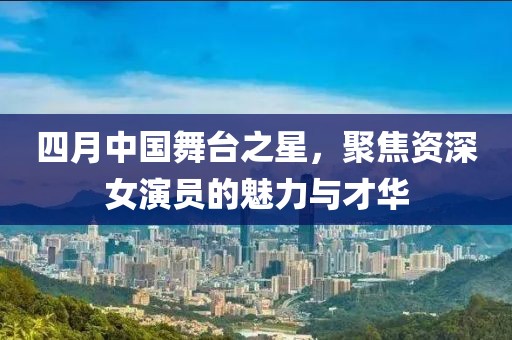 四月中國舞臺之星，聚焦資深女演員的魅力與才華