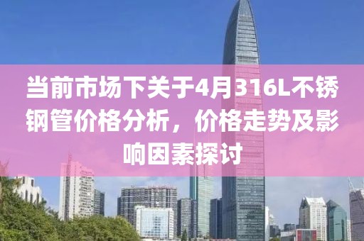 當(dāng)前市場(chǎng)下關(guān)于4月316L不銹鋼管價(jià)格分析，價(jià)格走勢(shì)及影響因素探討