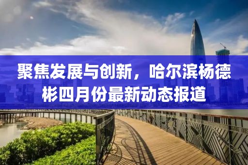 聚焦發(fā)展與創(chuàng)新，哈爾濱楊德彬四月份最新動(dòng)態(tài)報(bào)道