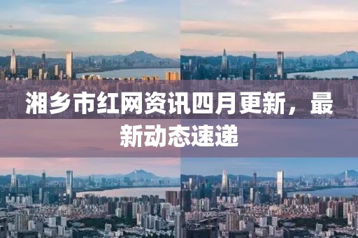 湘鄉(xiāng)市紅網(wǎng)資訊四月更新，最新動(dòng)態(tài)速遞